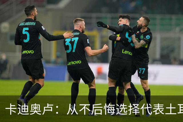 卡迪奥卢：从不后悔选择代表土耳其效力 我们拥有极其狂热的球迷